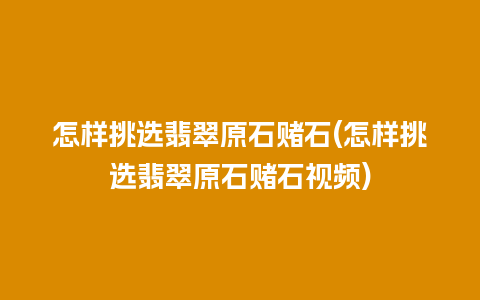 怎样挑选翡翠原石赌石(怎样挑选翡翠原石赌石视频)