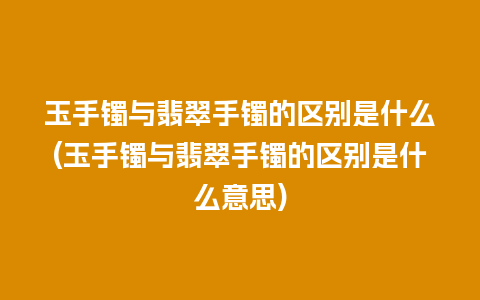 玉手镯与翡翠手镯的区别是什么(玉手镯与翡翠手镯的区别是什么意思)