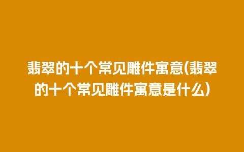 翡翠的十个常见雕件寓意(翡翠的十个常见雕件寓意是什么)