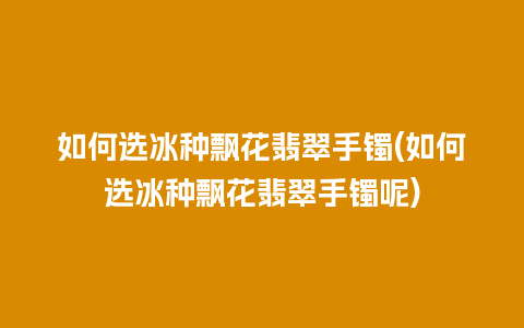 如何选冰种飘花翡翠手镯(如何选冰种飘花翡翠手镯呢)