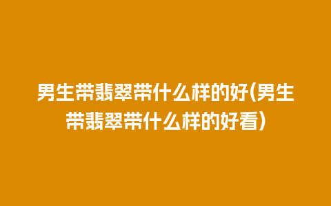 男生带翡翠带什么样的好(男生带翡翠带什么样的好看)