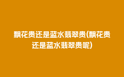 飘花贵还是蓝水翡翠贵(飘花贵还是蓝水翡翠贵呢)