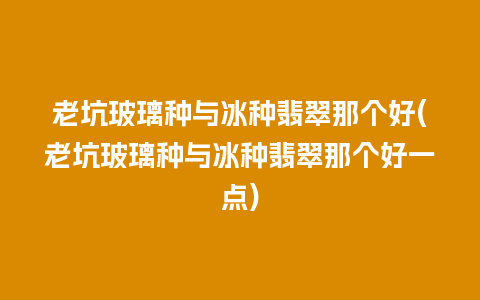 老坑玻璃种与冰种翡翠那个好(老坑玻璃种与冰种翡翠那个好一点)