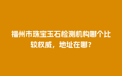 福州市珠宝玉石检测机构哪个比较权威，地址在哪？