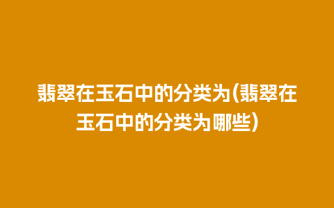 翡翠在玉石中的分类为(翡翠在玉石中的分类为哪些)