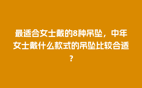 最适合女士戴的8种吊坠，中年女士戴什么款式的吊坠比较合适？