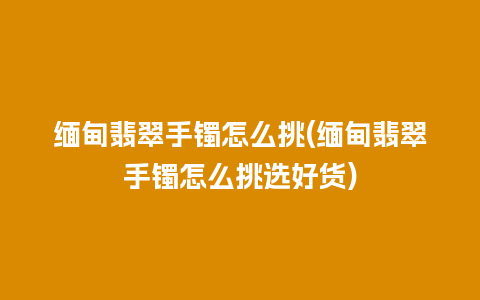 缅甸翡翠手镯怎么挑(缅甸翡翠手镯怎么挑选好货)
