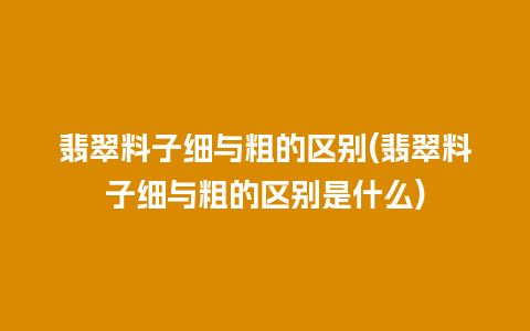 翡翠料子细与粗的区别(翡翠料子细与粗的区别是什么)