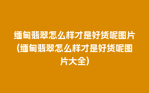 缅甸翡翠怎么样才是好货呢图片(缅甸翡翠怎么样才是好货呢图片大全)