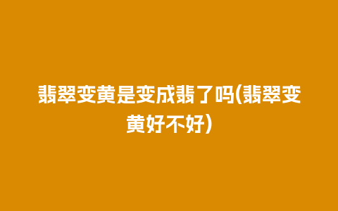 翡翠变黄是变成翡了吗(翡翠变黄好不好)