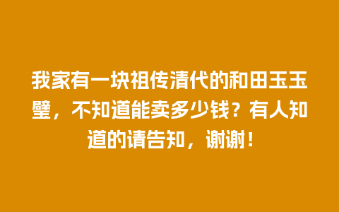 我家有一块祖传清代的和田玉玉璧，不知道能卖多少钱？有人知道的请告知，谢谢！