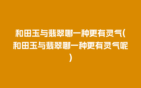 和田玉与翡翠哪一种更有灵气(和田玉与翡翠哪一种更有灵气呢)