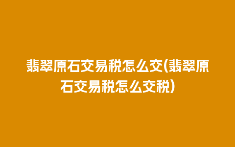 翡翠原石交易税怎么交(翡翠原石交易税怎么交税)