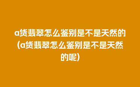 a货翡翠怎么鉴别是不是天然的(a货翡翠怎么鉴别是不是天然的呢)