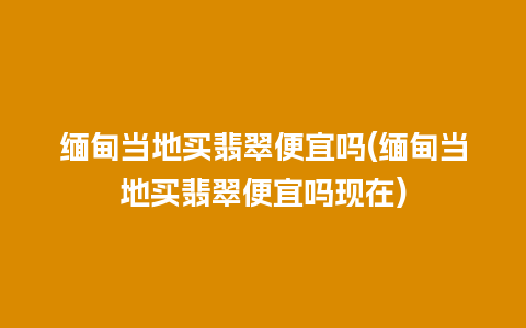 缅甸当地买翡翠便宜吗(缅甸当地买翡翠便宜吗现在)