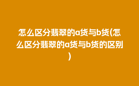 怎么区分翡翠的a货与b货(怎么区分翡翠的a货与b货的区别)