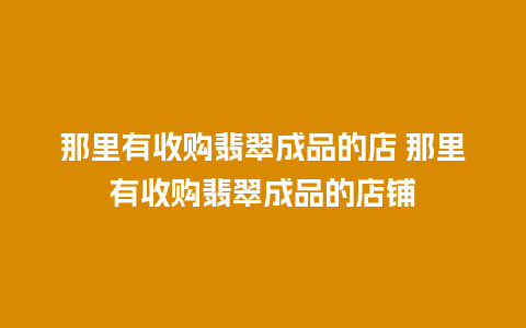 那里有收购翡翠成品的店 那里有收购翡翠成品的店铺