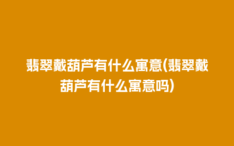 翡翠戴葫芦有什么寓意(翡翠戴葫芦有什么寓意吗)