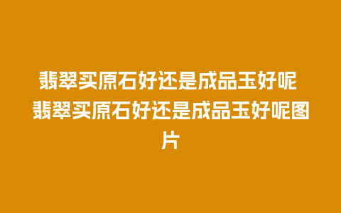 翡翠买原石好还是成品玉好呢 翡翠买原石好还是成品玉好呢图片
