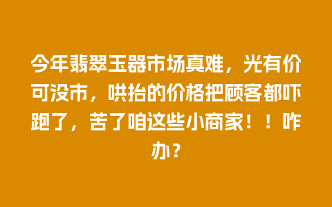 今年翡翠玉器市场真难，光有价可没市，哄抬的价格把顾客都吓跑了，苦了咱这些小商家！！咋办？