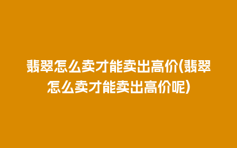 翡翠怎么卖才能卖出高价(翡翠怎么卖才能卖出高价呢)