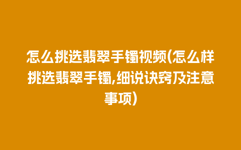 怎么挑选翡翠手镯视频(怎么样挑选翡翠手镯,细说诀窍及注意事项)