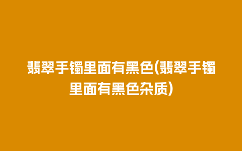 翡翠手镯里面有黑色(翡翠手镯里面有黑色杂质)