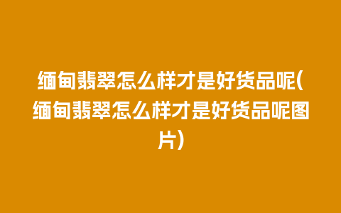 缅甸翡翠怎么样才是好货品呢(缅甸翡翠怎么样才是好货品呢图片)