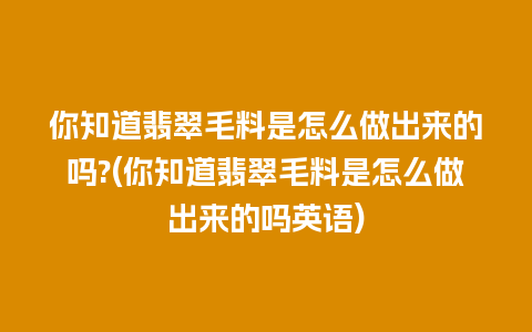 你知道翡翠毛料是怎么做出来的吗?(你知道翡翠毛料是怎么做出来的吗英语)