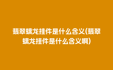 翡翠螭龙挂件是什么含义(翡翠螭龙挂件是什么含义啊)