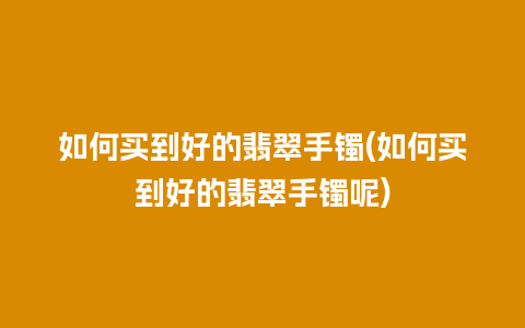 如何买到好的翡翠手镯(如何买到好的翡翠手镯呢)