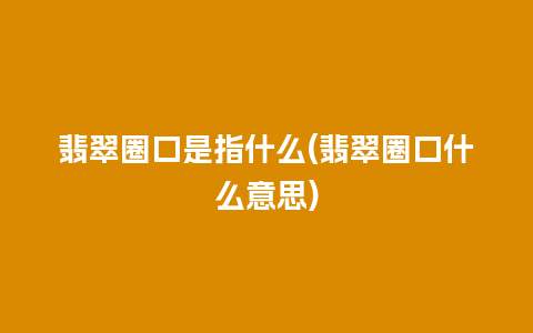 翡翠圈口是指什么(翡翠圈口什么意思)