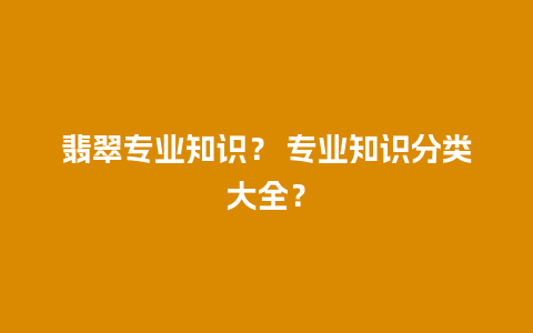 翡翠专业知识？ 专业知识分类大全？