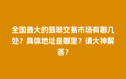 全国最大的翡翠交易市场有哪几处？具体地址是哪里？请大神解答？