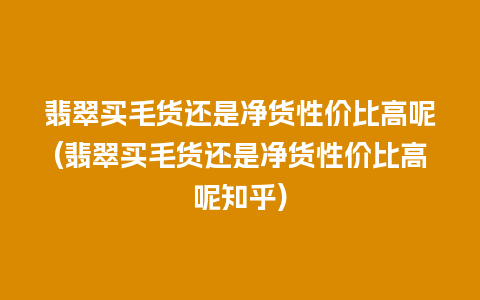 翡翠买毛货还是净货性价比高呢(翡翠买毛货还是净货性价比高呢知乎)