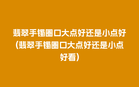 翡翠手镯圈口大点好还是小点好(翡翠手镯圈口大点好还是小点好看)