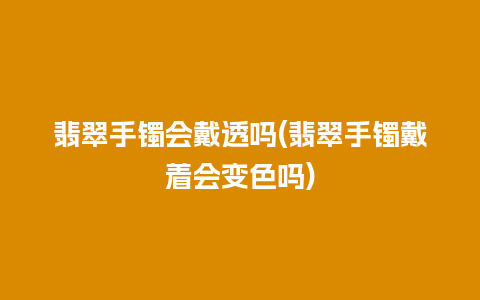 翡翠手镯会戴透吗(翡翠手镯戴着会变色吗)