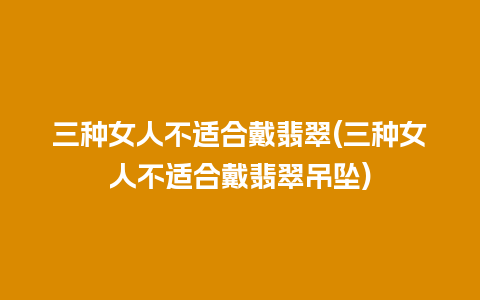 三种女人不适合戴翡翠(三种女人不适合戴翡翠吊坠)