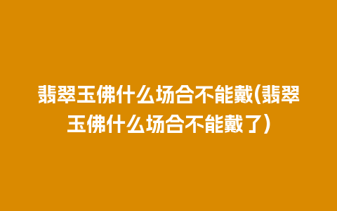 翡翠玉佛什么场合不能戴(翡翠玉佛什么场合不能戴了)