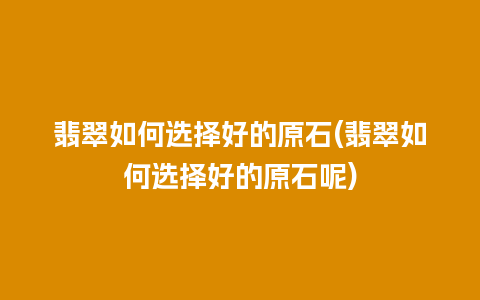 翡翠如何选择好的原石(翡翠如何选择好的原石呢)