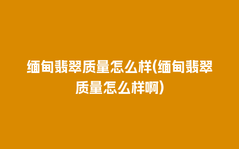 缅甸翡翠质量怎么样(缅甸翡翠质量怎么样啊)