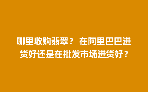 哪里收购翡翠？ 在阿里巴巴进货好还是在批发市场进货好？