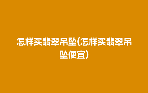 怎样买翡翠吊坠(怎样买翡翠吊坠便宜)