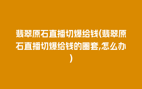 翡翠原石直播切爆给钱(翡翠原石直播切爆给钱的圈套,怎么办)