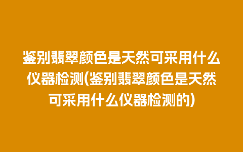 鉴别翡翠颜色是天然可采用什么仪器检测(鉴别翡翠颜色是天然可采用什么仪器检测的)