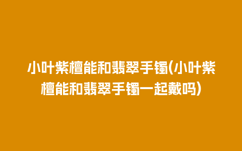 小叶紫檀能和翡翠手镯(小叶紫檀能和翡翠手镯一起戴吗)