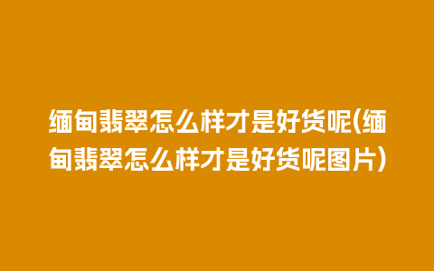 缅甸翡翠怎么样才是好货呢(缅甸翡翠怎么样才是好货呢图片)