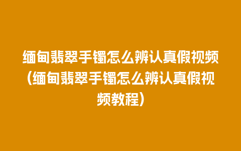 缅甸翡翠手镯怎么辨认真假视频(缅甸翡翠手镯怎么辨认真假视频教程)