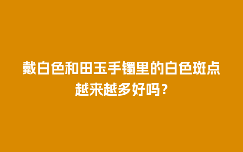 戴白色和田玉手镯里的白色斑点越来越多好吗？