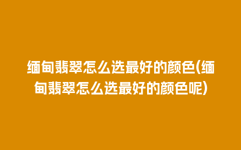 缅甸翡翠怎么选最好的颜色(缅甸翡翠怎么选最好的颜色呢)